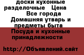   доски кухонные разделочные › Цена ­ 100 - Все города Домашняя утварь и предметы быта » Посуда и кухонные принадлежности   